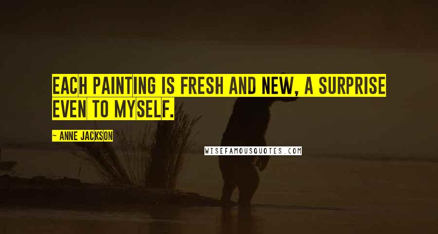 Anne Jackson Quotes: Each painting is fresh and new, a surprise even to myself.