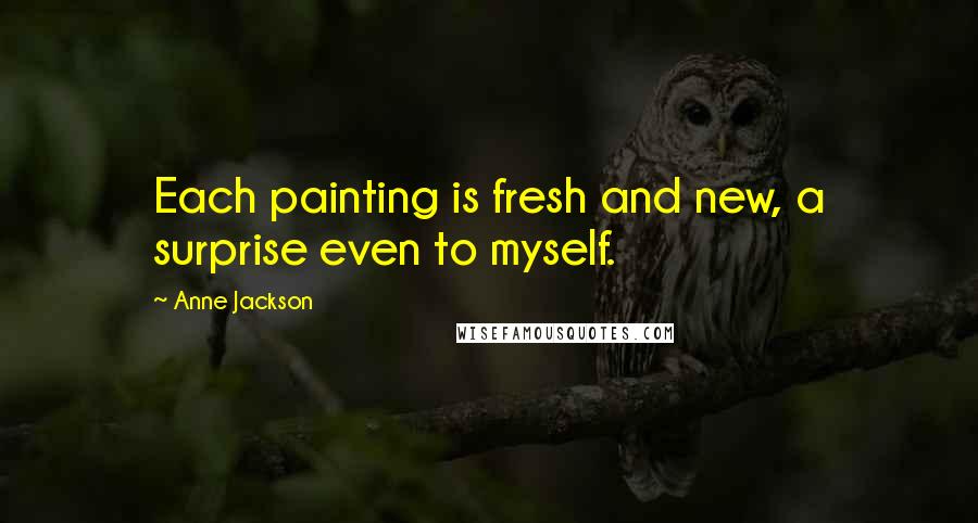 Anne Jackson Quotes: Each painting is fresh and new, a surprise even to myself.
