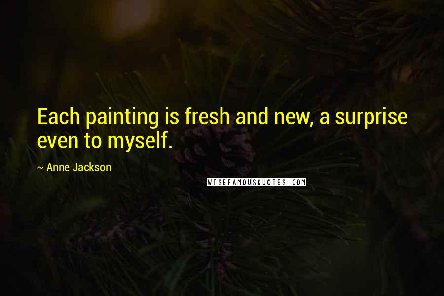 Anne Jackson Quotes: Each painting is fresh and new, a surprise even to myself.