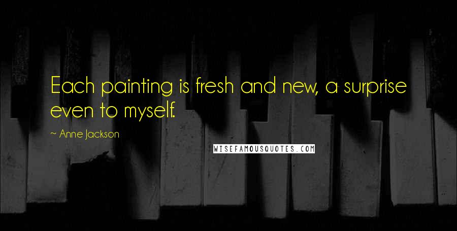 Anne Jackson Quotes: Each painting is fresh and new, a surprise even to myself.