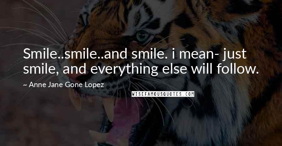 Anne Jane Gone Lopez Quotes: Smile..smile..and smile. i mean- just smile, and everything else will follow.