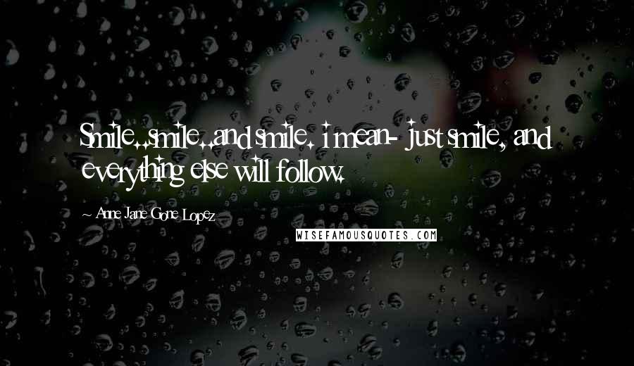 Anne Jane Gone Lopez Quotes: Smile..smile..and smile. i mean- just smile, and everything else will follow.