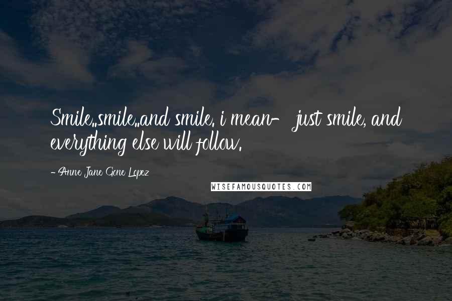 Anne Jane Gone Lopez Quotes: Smile..smile..and smile. i mean- just smile, and everything else will follow.