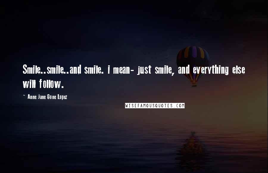 Anne Jane Gone Lopez Quotes: Smile..smile..and smile. i mean- just smile, and everything else will follow.