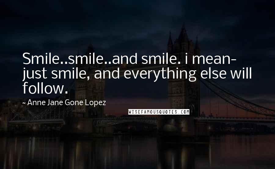 Anne Jane Gone Lopez Quotes: Smile..smile..and smile. i mean- just smile, and everything else will follow.