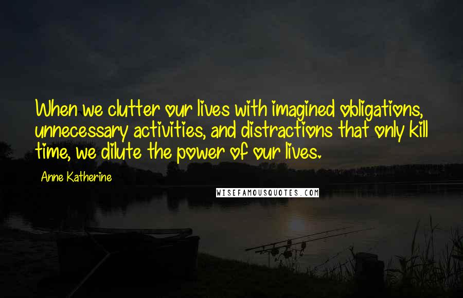 Anne Katherine Quotes: When we clutter our lives with imagined obligations, unnecessary activities, and distractions that only kill time, we dilute the power of our lives.