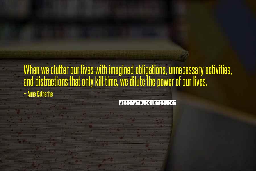 Anne Katherine Quotes: When we clutter our lives with imagined obligations, unnecessary activities, and distractions that only kill time, we dilute the power of our lives.