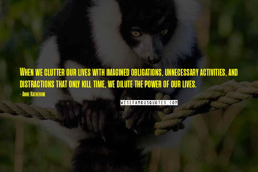 Anne Katherine Quotes: When we clutter our lives with imagined obligations, unnecessary activities, and distractions that only kill time, we dilute the power of our lives.