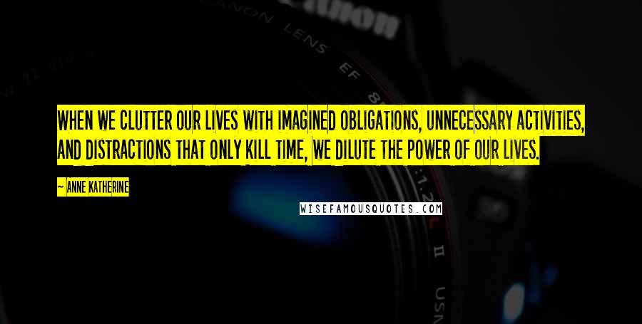 Anne Katherine Quotes: When we clutter our lives with imagined obligations, unnecessary activities, and distractions that only kill time, we dilute the power of our lives.