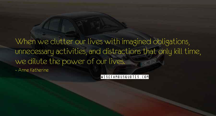 Anne Katherine Quotes: When we clutter our lives with imagined obligations, unnecessary activities, and distractions that only kill time, we dilute the power of our lives.