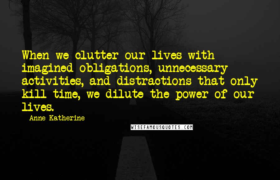 Anne Katherine Quotes: When we clutter our lives with imagined obligations, unnecessary activities, and distractions that only kill time, we dilute the power of our lives.