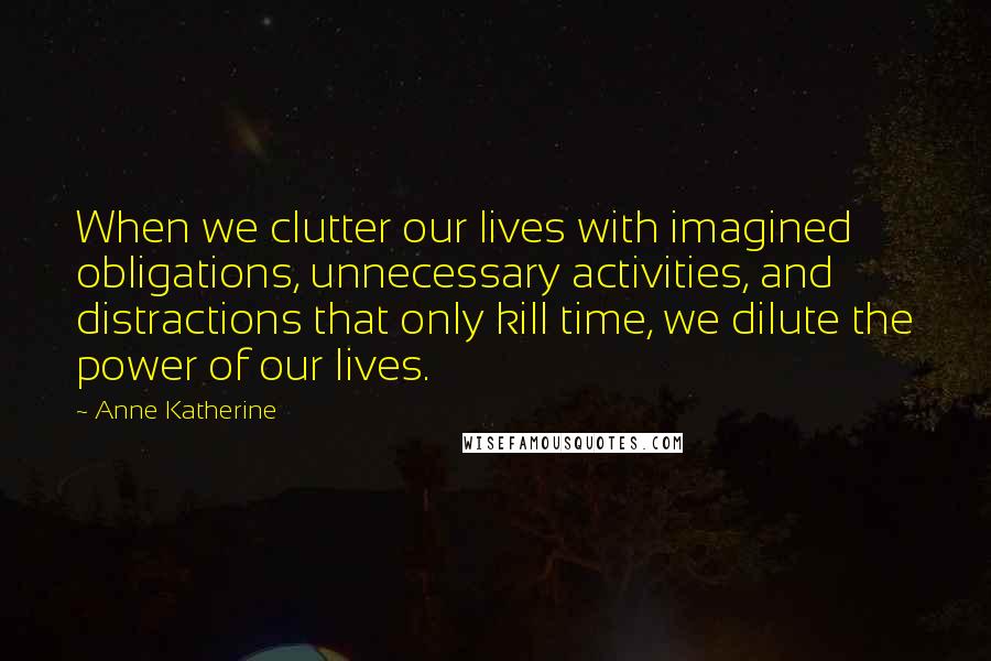 Anne Katherine Quotes: When we clutter our lives with imagined obligations, unnecessary activities, and distractions that only kill time, we dilute the power of our lives.