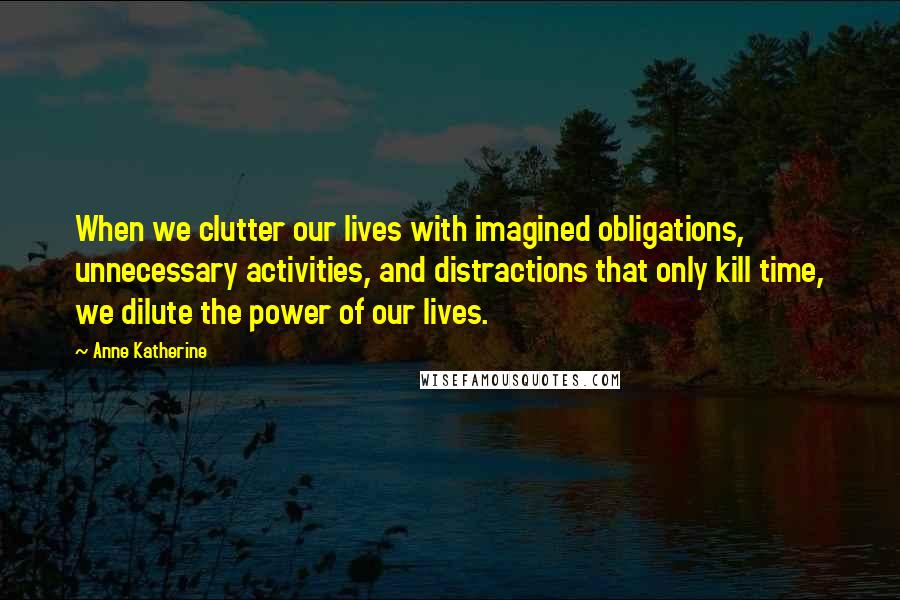 Anne Katherine Quotes: When we clutter our lives with imagined obligations, unnecessary activities, and distractions that only kill time, we dilute the power of our lives.