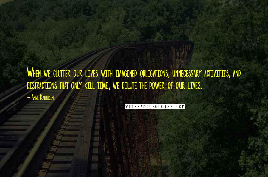 Anne Katherine Quotes: When we clutter our lives with imagined obligations, unnecessary activities, and distractions that only kill time, we dilute the power of our lives.