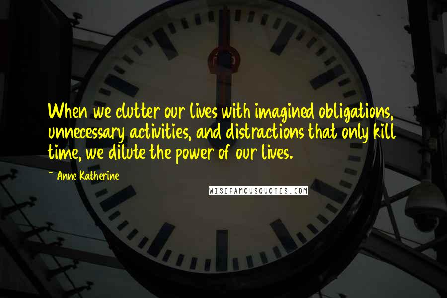 Anne Katherine Quotes: When we clutter our lives with imagined obligations, unnecessary activities, and distractions that only kill time, we dilute the power of our lives.