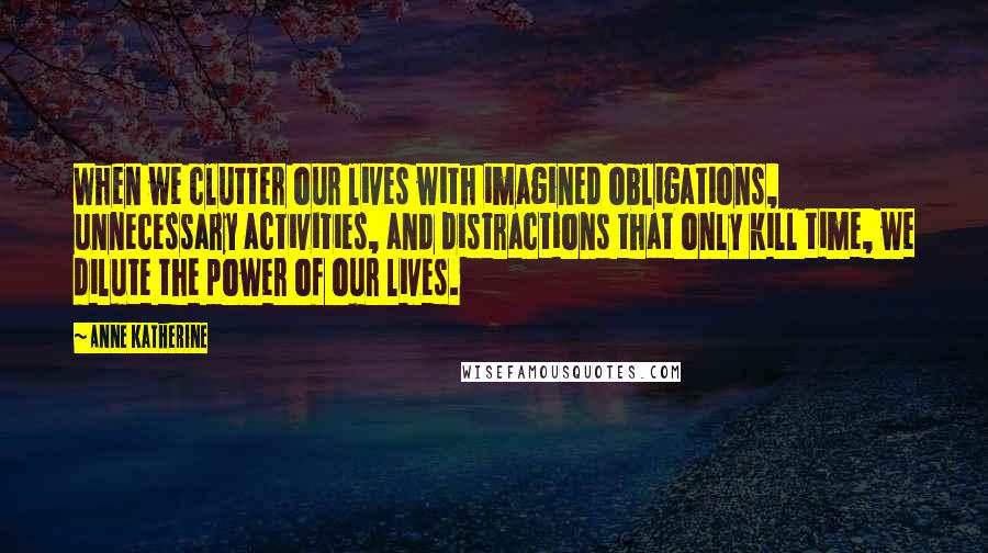 Anne Katherine Quotes: When we clutter our lives with imagined obligations, unnecessary activities, and distractions that only kill time, we dilute the power of our lives.