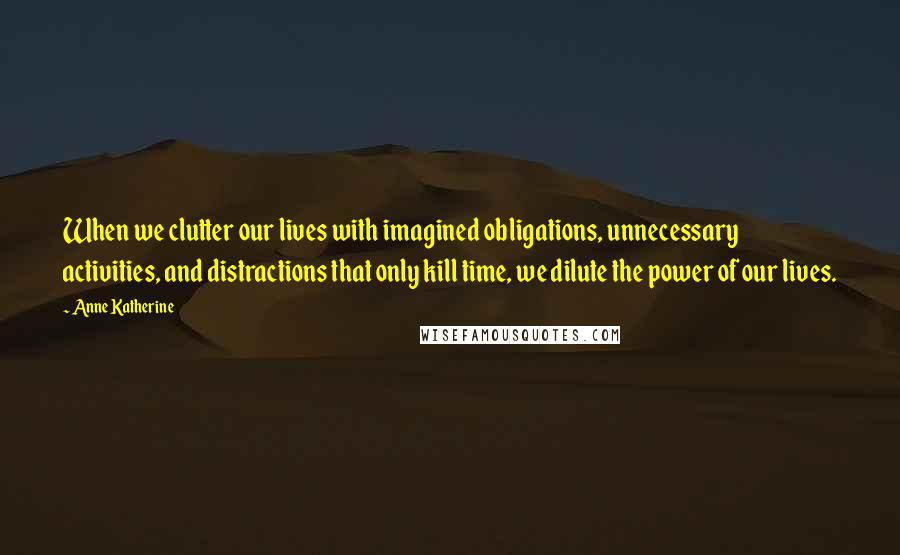 Anne Katherine Quotes: When we clutter our lives with imagined obligations, unnecessary activities, and distractions that only kill time, we dilute the power of our lives.