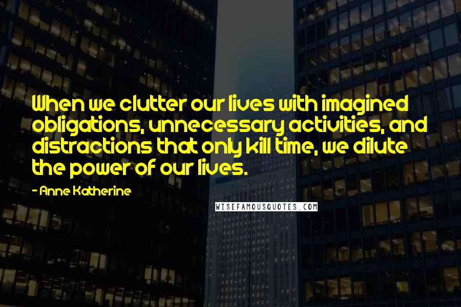 Anne Katherine Quotes: When we clutter our lives with imagined obligations, unnecessary activities, and distractions that only kill time, we dilute the power of our lives.