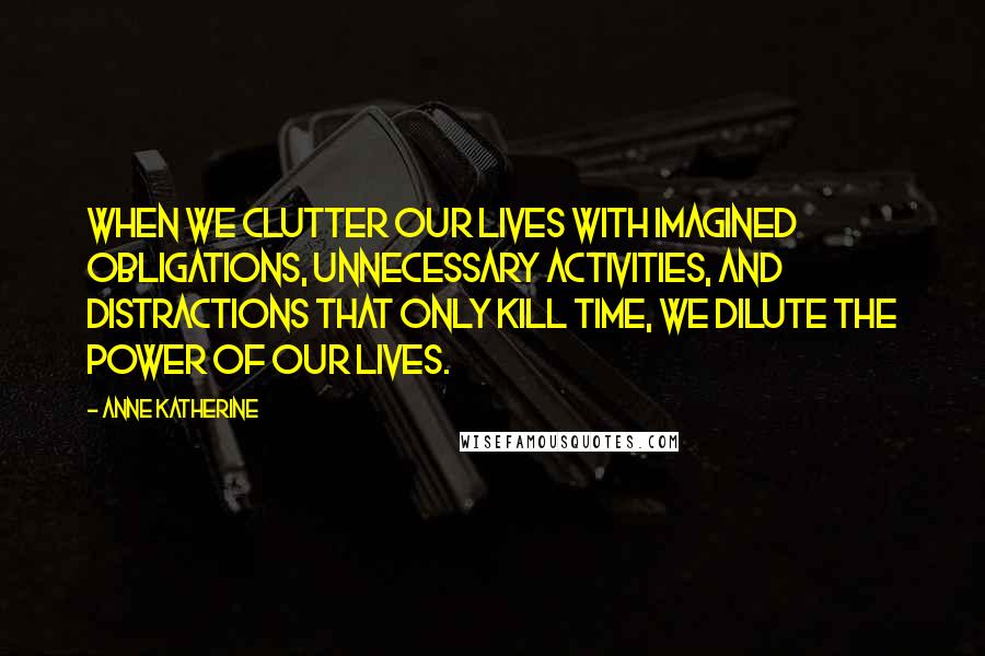 Anne Katherine Quotes: When we clutter our lives with imagined obligations, unnecessary activities, and distractions that only kill time, we dilute the power of our lives.