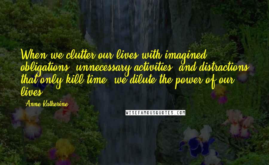 Anne Katherine Quotes: When we clutter our lives with imagined obligations, unnecessary activities, and distractions that only kill time, we dilute the power of our lives.