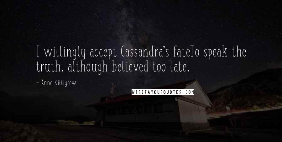 Anne Killigrew Quotes: I willingly accept Cassandra's fateTo speak the truth, although believed too late.