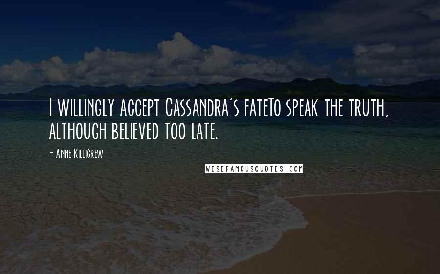 Anne Killigrew Quotes: I willingly accept Cassandra's fateTo speak the truth, although believed too late.