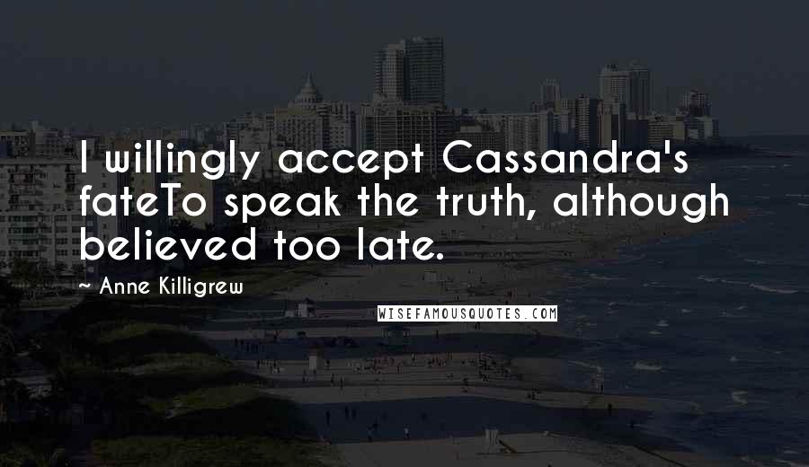 Anne Killigrew Quotes: I willingly accept Cassandra's fateTo speak the truth, although believed too late.