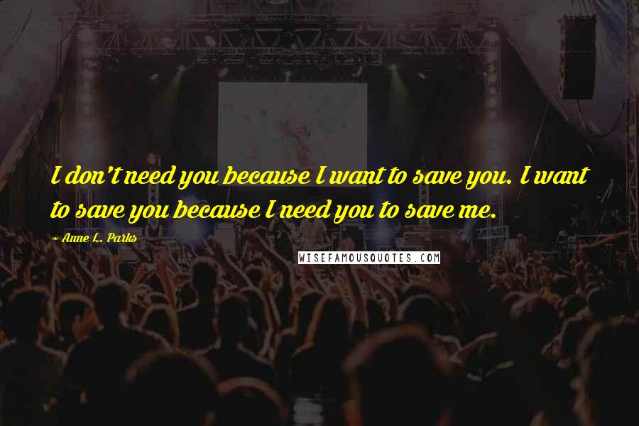 Anne L. Parks Quotes: I don't need you because I want to save you. I want to save you because I need you to save me.