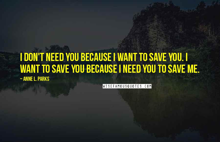 Anne L. Parks Quotes: I don't need you because I want to save you. I want to save you because I need you to save me.