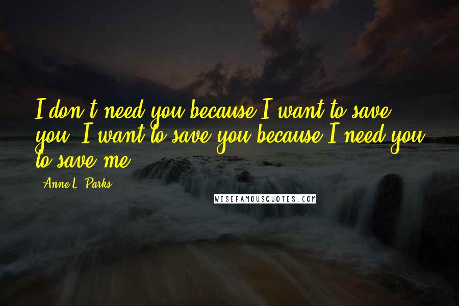 Anne L. Parks Quotes: I don't need you because I want to save you. I want to save you because I need you to save me.