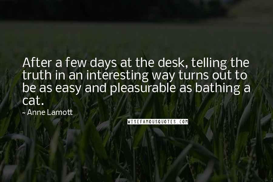 Anne Lamott Quotes: After a few days at the desk, telling the truth in an interesting way turns out to be as easy and pleasurable as bathing a cat.