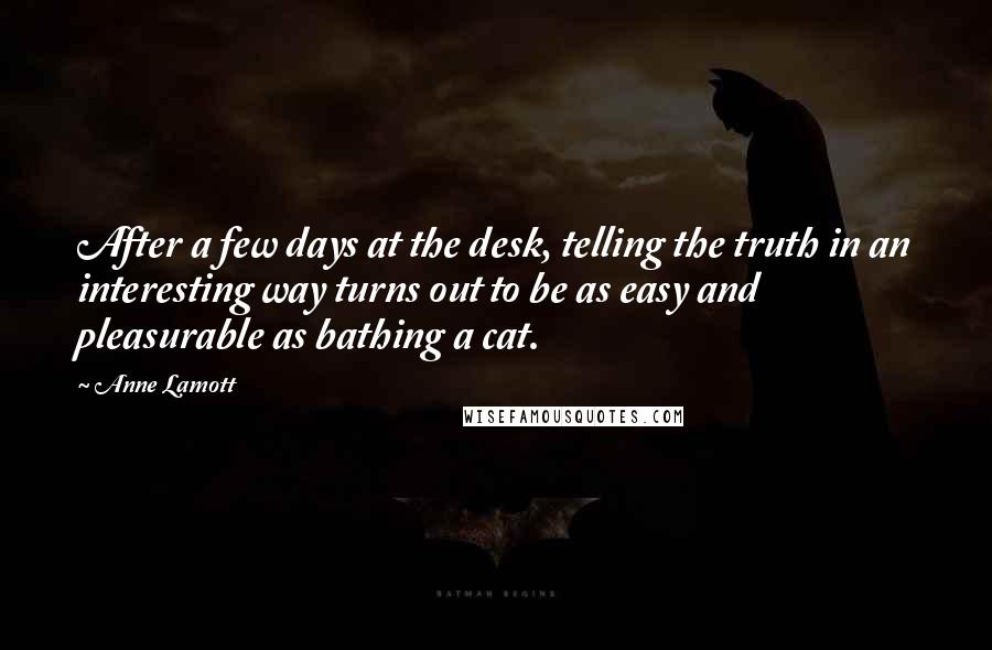 Anne Lamott Quotes: After a few days at the desk, telling the truth in an interesting way turns out to be as easy and pleasurable as bathing a cat.