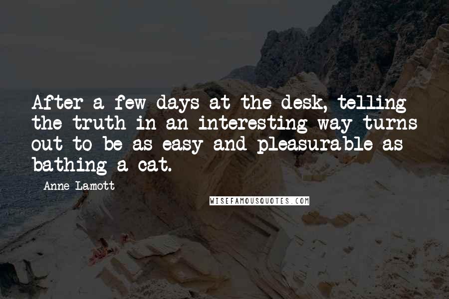 Anne Lamott Quotes: After a few days at the desk, telling the truth in an interesting way turns out to be as easy and pleasurable as bathing a cat.