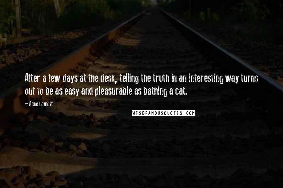 Anne Lamott Quotes: After a few days at the desk, telling the truth in an interesting way turns out to be as easy and pleasurable as bathing a cat.