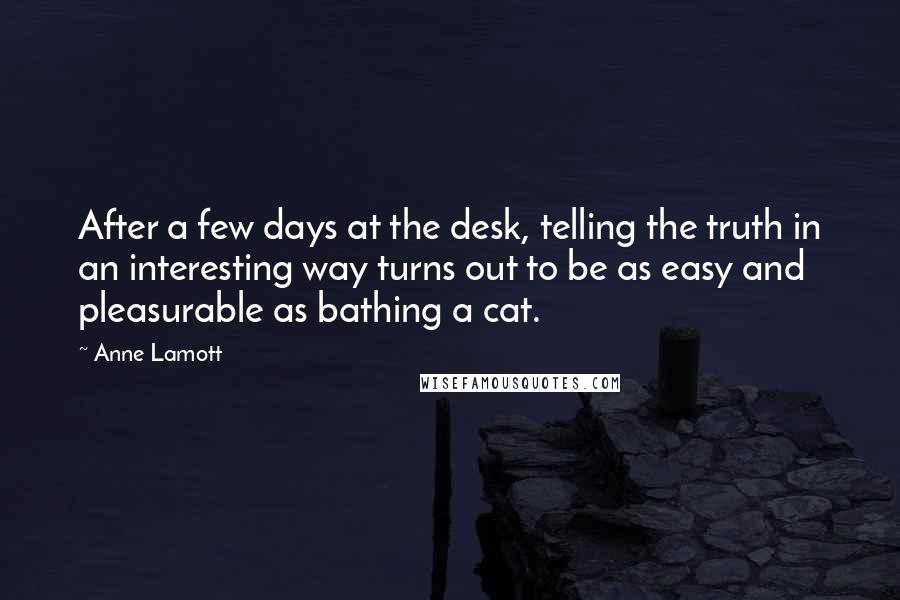 Anne Lamott Quotes: After a few days at the desk, telling the truth in an interesting way turns out to be as easy and pleasurable as bathing a cat.