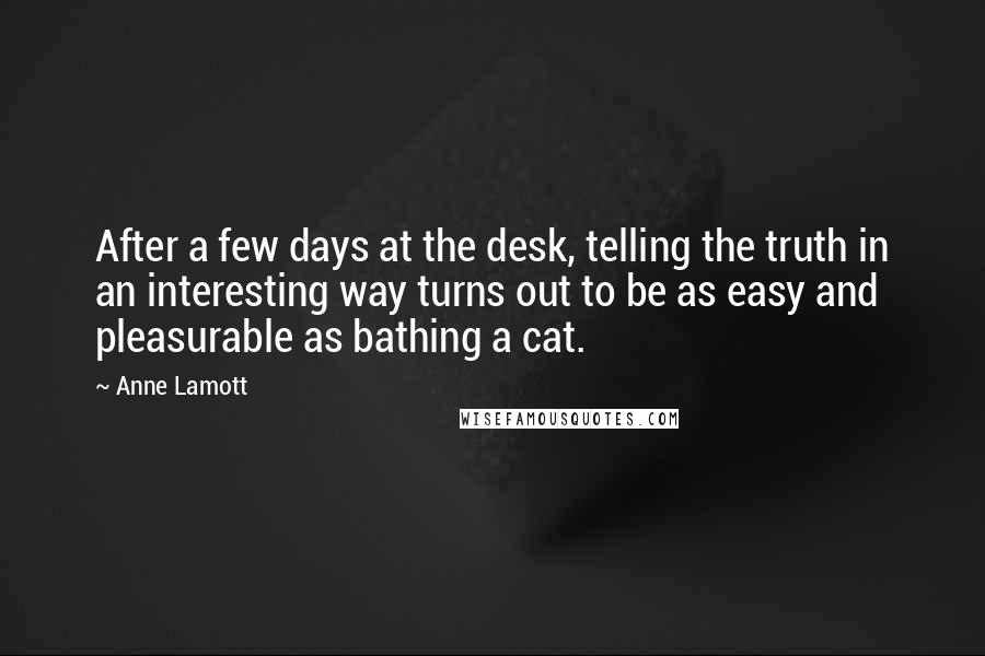 Anne Lamott Quotes: After a few days at the desk, telling the truth in an interesting way turns out to be as easy and pleasurable as bathing a cat.