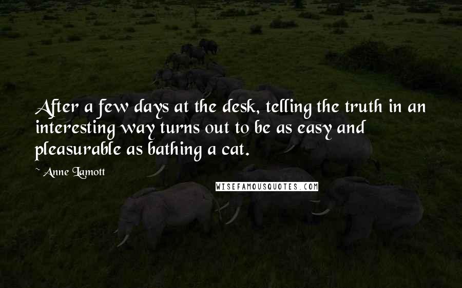 Anne Lamott Quotes: After a few days at the desk, telling the truth in an interesting way turns out to be as easy and pleasurable as bathing a cat.