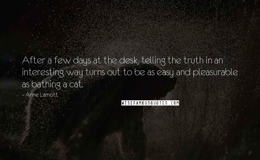 Anne Lamott Quotes: After a few days at the desk, telling the truth in an interesting way turns out to be as easy and pleasurable as bathing a cat.