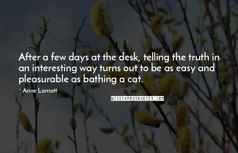 Anne Lamott Quotes: After a few days at the desk, telling the truth in an interesting way turns out to be as easy and pleasurable as bathing a cat.