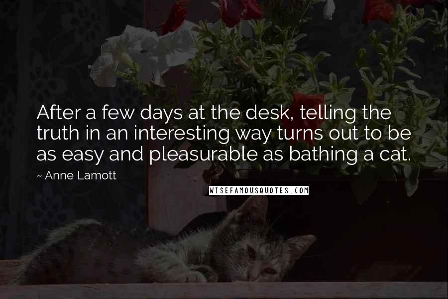 Anne Lamott Quotes: After a few days at the desk, telling the truth in an interesting way turns out to be as easy and pleasurable as bathing a cat.