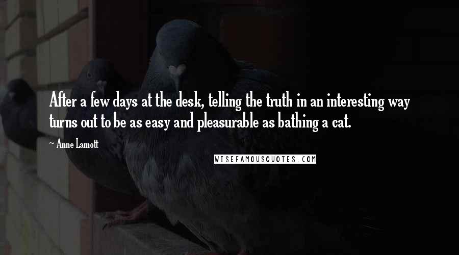 Anne Lamott Quotes: After a few days at the desk, telling the truth in an interesting way turns out to be as easy and pleasurable as bathing a cat.