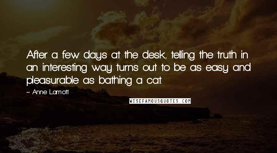 Anne Lamott Quotes: After a few days at the desk, telling the truth in an interesting way turns out to be as easy and pleasurable as bathing a cat.