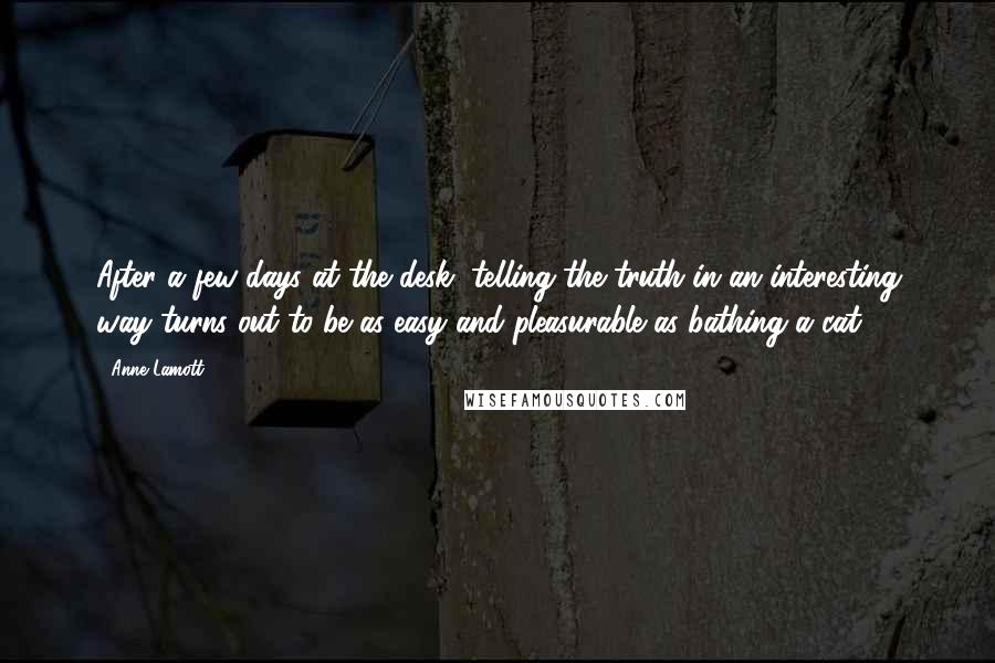 Anne Lamott Quotes: After a few days at the desk, telling the truth in an interesting way turns out to be as easy and pleasurable as bathing a cat.