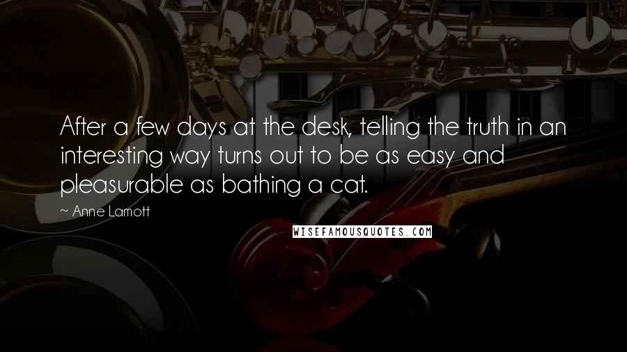 Anne Lamott Quotes: After a few days at the desk, telling the truth in an interesting way turns out to be as easy and pleasurable as bathing a cat.