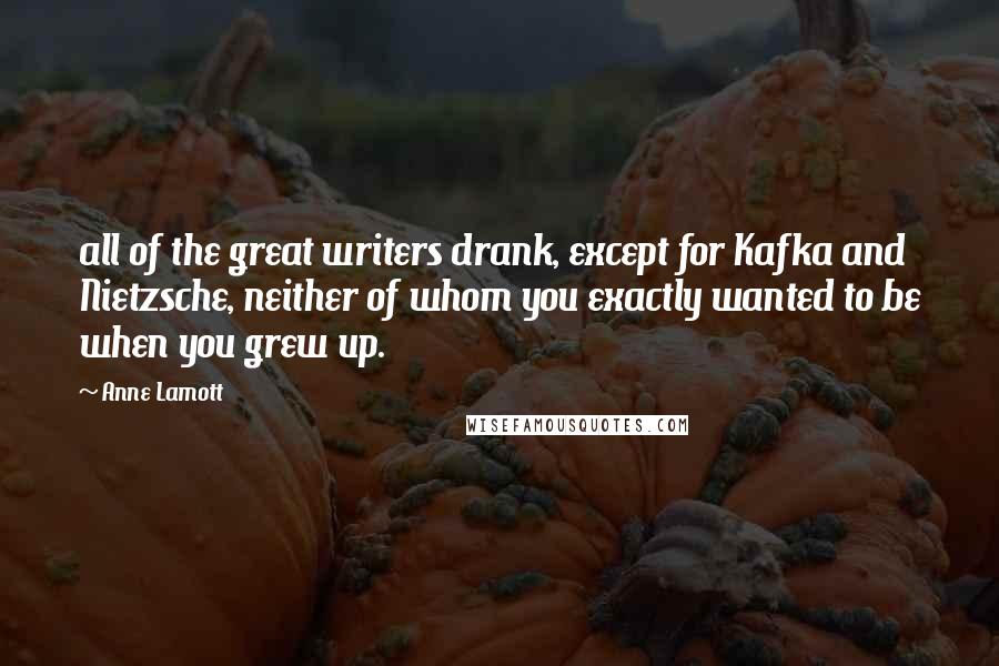 Anne Lamott Quotes: all of the great writers drank, except for Kafka and Nietzsche, neither of whom you exactly wanted to be when you grew up.