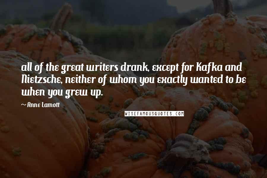 Anne Lamott Quotes: all of the great writers drank, except for Kafka and Nietzsche, neither of whom you exactly wanted to be when you grew up.