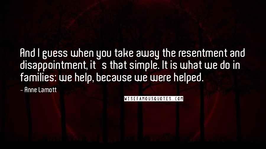 Anne Lamott Quotes: And I guess when you take away the resentment and disappointment, it's that simple. It is what we do in families: we help, because we were helped.