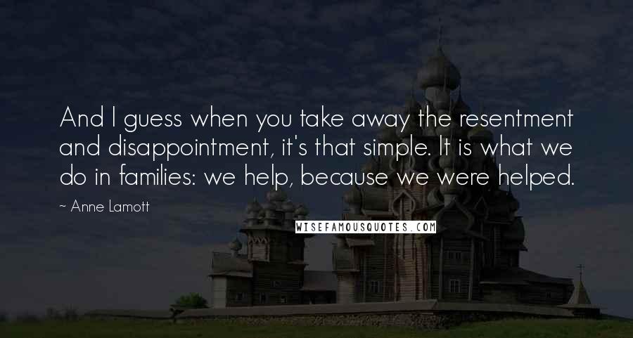 Anne Lamott Quotes: And I guess when you take away the resentment and disappointment, it's that simple. It is what we do in families: we help, because we were helped.