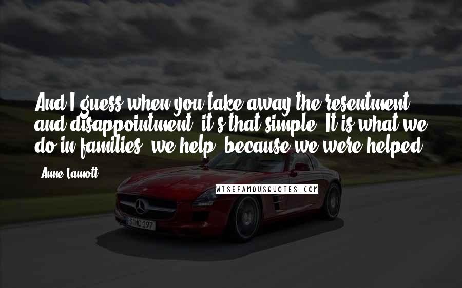 Anne Lamott Quotes: And I guess when you take away the resentment and disappointment, it's that simple. It is what we do in families: we help, because we were helped.