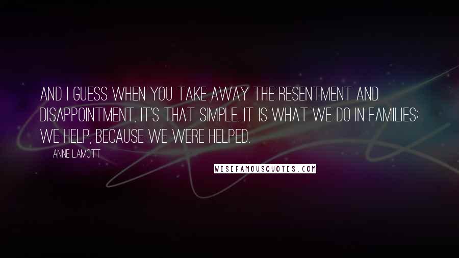 Anne Lamott Quotes: And I guess when you take away the resentment and disappointment, it's that simple. It is what we do in families: we help, because we were helped.